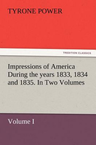 Könyv Impressions of America During the years 1833, 1834 and 1835. In Two Volumes, Volume I. Tyrone Power