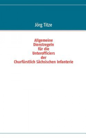Könyv Allgemeine Dienstregeln fur die Unterofficiers der Churfurstlich Sachsischen Infanterie Jörg Titze