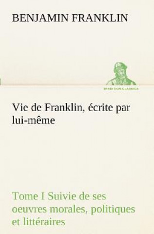Carte Vie de Franklin, ecrite par lui-meme - Tome I Suivie de ses oeuvres morales, politiques et litteraires Benjamin Franklin