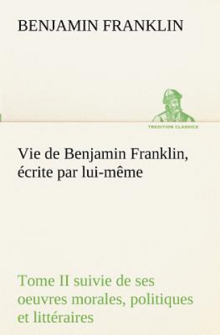 Book Vie de Benjamin Franklin, ecrite par lui-meme - Tome II suivie de ses oeuvres morales, politiques et litteraires Benjamin Franklin