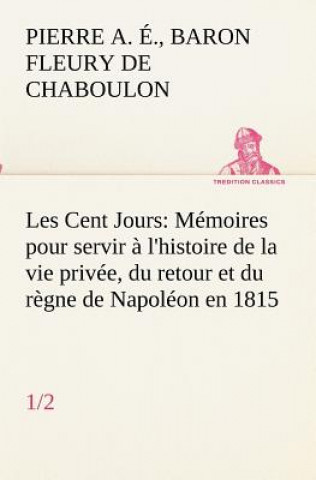 Carte Les Cent Jours (1/2) Memoires pour servir a l'histoire de la vie privee, du retour et du regne de Napoleon en 1815. Pierre Alexandre Édouard Fleury de Chaboulon