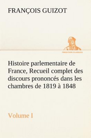 Carte Histoire parlementaire de France, Volume I. Recueil complet des discours prononces dans les chambres de 1819 a 1848 M. (François) Guizot