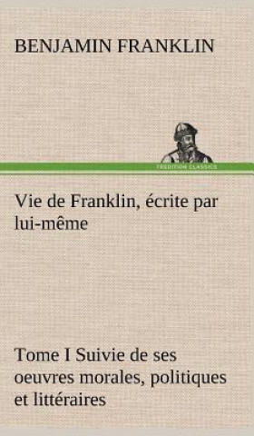 Carte Vie de Franklin, ecrite par lui-meme - Tome I Suivie de ses oeuvres morales, politiques et litteraires Benjamin Franklin