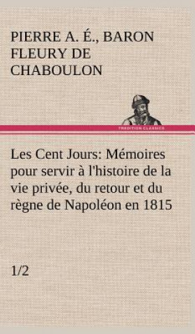 Carte Les Cent Jours (1/2) Memoires pour servir a l'histoire de la vie privee, du retour et du regne de Napoleon en 1815. Pierre Alexandre Édouard Fleury de Chaboulon