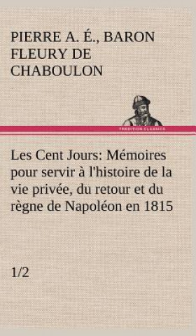 Książka Les Cent Jours (1/2) Memoires pour servir a l'histoire de la vie privee, du retour et du regne de Napoleon en 1815. Pierre Alexandre Édouard Fleury de Chaboulon