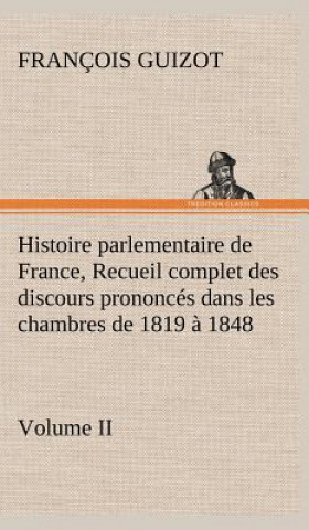 Könyv Histoire parlementaire de France, Volume II. Recueil complet des discours prononces dans les chambres de 1819 a 1848 M. (François) Guizot