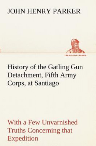Kniha History of the Gatling Gun Detachment, Fifth Army Corps, at Santiago With a Few Unvarnished Truths Concerning that Expedition John H. (John Henry) Parker