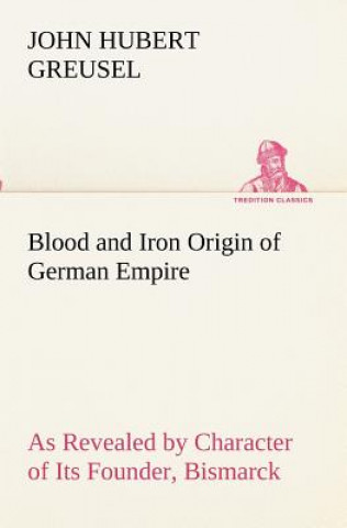Kniha Blood and Iron Origin of German Empire As Revealed by Character of Its Founder, Bismarck John Hubert Greusel