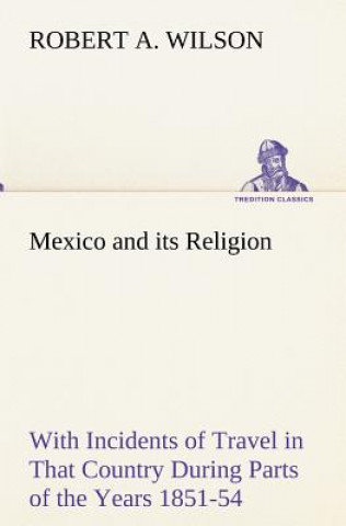 Carte Mexico and its Religion With Incidents of Travel in That Country During Parts of the Years 1851-52-53-54, and Historical Notices of Events Connected W Robert A. Wilson