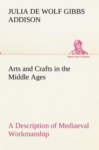 Kniha Arts and Crafts in the Middle Ages A Description of Mediaeval Workmanship in Several of the Departments of Applied Art, Together with Some Account of Julia de Wolf Gibbs Addison