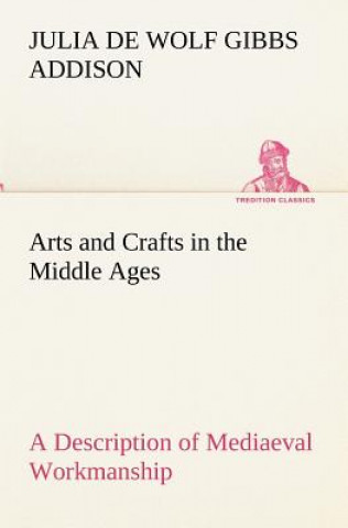 Buch Arts and Crafts in the Middle Ages A Description of Mediaeval Workmanship in Several of the Departments of Applied Art, Together with Some Account of Julia de Wolf Gibbs Addison