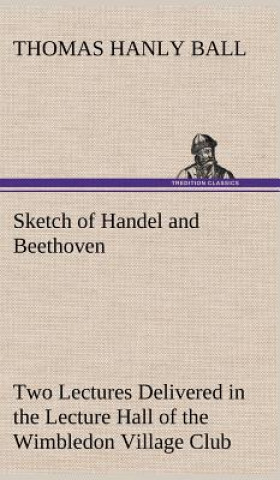 Könyv Sketch of Handel and Beethoven Two Lectures, Delivered in the Lecture Hall of the Wimbledon Village Club, on Monday Evening, Dec. 14, 1863; and Monday Thomas Hanly Ball