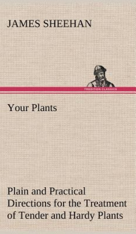 Könyv Your Plants Plain and Practical Directions for the Treatment of Tender and Hardy Plants in the House and in the Garden James Sheehan