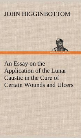 Book Essay on the Application of the Lunar Caustic in the Cure of Certain Wounds and Ulcers John Higginbottom