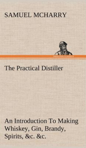 Knjiga Practical Distiller An Introduction To Making Whiskey, Gin, Brandy, Spirits, &c. &c. of Better Quality, and in Larger Quantities, than Produced by the Samuel McHarry