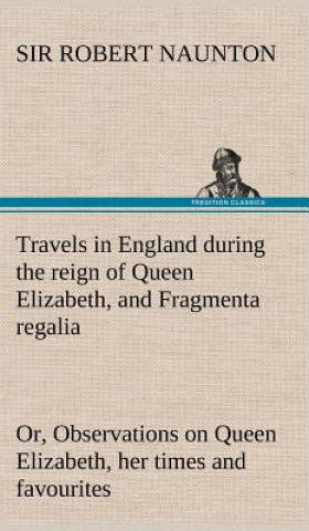 Könyv Travels in England during the reign of Queen Elizabeth, and Fragmenta regalia; or, Observations on Queen Elizabeth, her times and favourites Robert