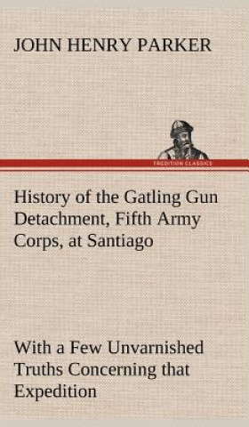 Kniha History of the Gatling Gun Detachment, Fifth Army Corps, at Santiago With a Few Unvarnished Truths Concerning that Expedition John H. (John Henry) Parker