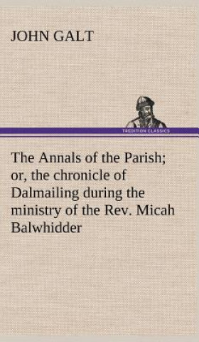 Knjiga Annals of the Parish; or, the chronicle of Dalmailing during the ministry of the Rev. Micah Balwhidder John Galt