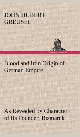 Knjiga Blood and Iron Origin of German Empire As Revealed by Character of Its Founder, Bismarck John Hubert Greusel