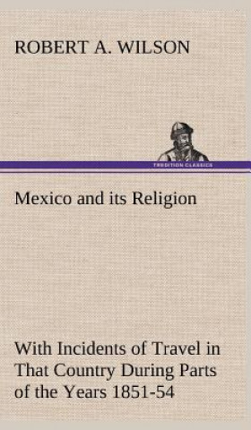 Kniha Mexico and its Religion With Incidents of Travel in That Country During Parts of the Years 1851-52-53-54, and Historical Notices of Events Connected W Robert A. Wilson