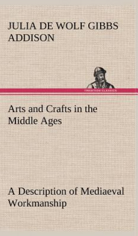 Knjiga Arts and Crafts in the Middle Ages A Description of Mediaeval Workmanship in Several of the Departments of Applied Art, Together with Some Account of Julia de Wolf Gibbs Addison