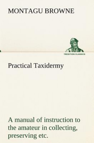 Kniha Practical Taxidermy A manual of instruction to the amateur in collecting, preserving, and setting up natural history specimens of all kinds. To which Montagu Browne