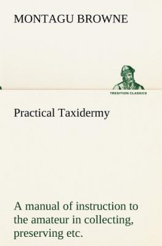 Knjiga Practical Taxidermy A manual of instruction to the amateur in collecting, preserving, and setting up natural history specimens of all kinds. To which Montagu Browne