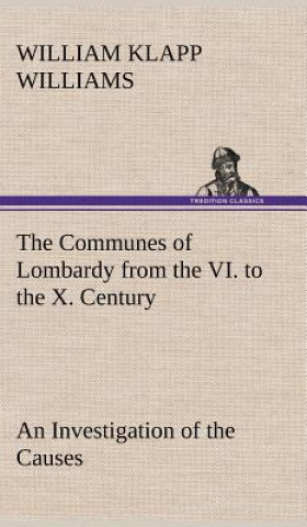 Carte Communes of Lombardy from the VI. to the X. Century An Investigation of the Causes Which Led to the Development Of Municipal Unity Among the Lombard C William Klapp Williams