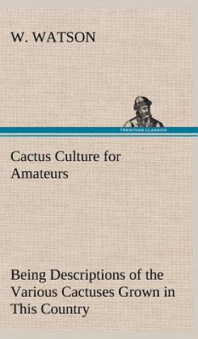 Könyv Cactus Culture for Amateurs Being Descriptions of the Various Cactuses Grown in This Country, With Full and Practical Instructions for Their Successfu W. Watson
