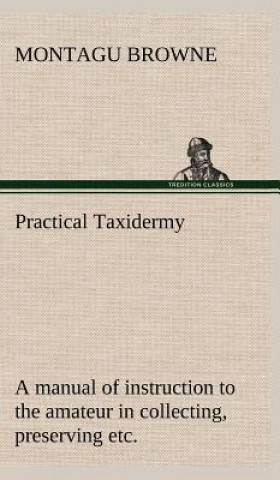 Könyv Practical Taxidermy A manual of instruction to the amateur in collecting, preserving, and setting up natural history specimens of all kinds. To which Montagu Browne