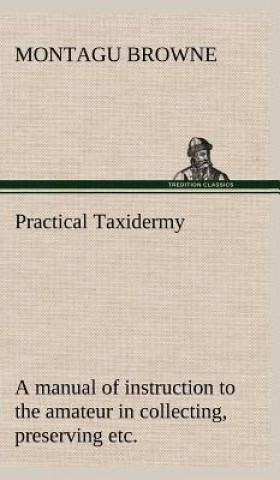 Книга Practical Taxidermy A manual of instruction to the amateur in collecting, preserving, and setting up natural history specimens of all kinds. To which Montagu Browne