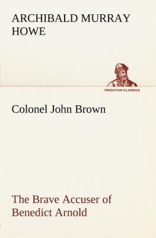 Kniha Colonel John Brown, of Pittsfield, Massachusetts, the Brave Accuser of Benedict Arnold Archibald Murray Howe