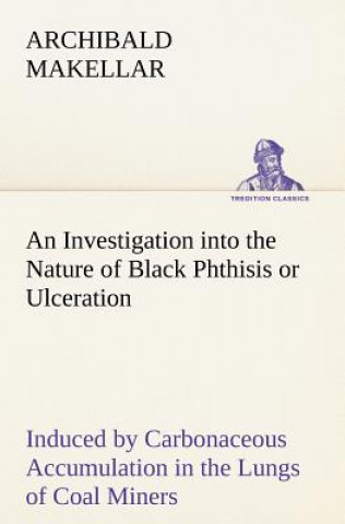 Könyv Investigation into the Nature of Black Phthisis or Ulceration Induced by Carbonaceous Accumulation in the Lungs of Coal Miners Archibald Makellar