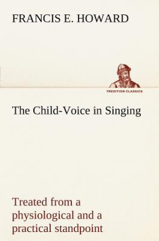 Kniha Child-Voice in Singing treated from a physiological and a practical standpoint and especially adapted to schools and boy choirs Francis E. Howard