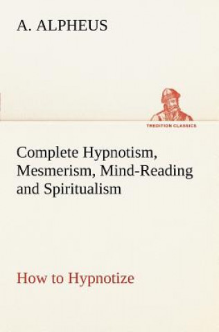 Könyv Complete Hypnotism, Mesmerism, Mind-Reading and Spiritualism How to Hypnotize A. Alpheus