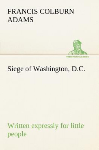 Könyv Siege of Washington, D.C., written expressly for little people F. Colburn (Francis Colburn) Adams