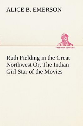 Kniha Ruth Fielding in the Great Northwest Or, The Indian Girl Star of the Movies Alice B. Emerson