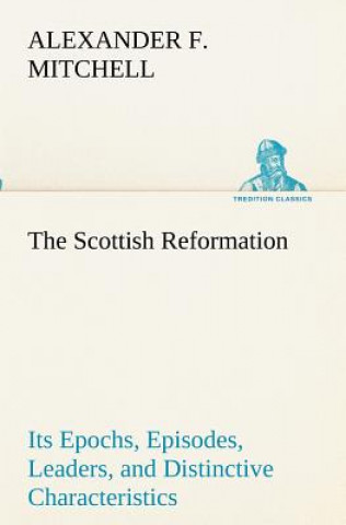 Kniha Scottish Reformation Its Epochs, Episodes, Leaders, and Distinctive Characteristics Alexander F. Mitchell