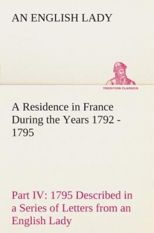 Kniha Residence in France During the Years 1792, 1793, 1794 and 1795, Part IV., 1795 Described in a Series of Letters from an English Lady An English Lady
