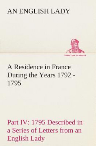 Könyv Residence in France During the Years 1792, 1793, 1794 and 1795, Part IV., 1795 Described in a Series of Letters from an English Lady An English Lady