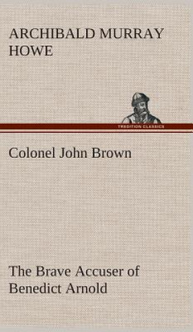 Knjiga Colonel John Brown, of Pittsfield, Massachusetts, the Brave Accuser of Benedict Arnold Archibald Murray Howe