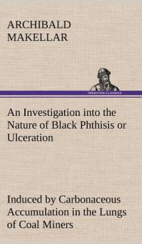 Carte Investigation into the Nature of Black Phthisis or Ulceration Induced by Carbonaceous Accumulation in the Lungs of Coal Miners Archibald Makellar
