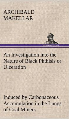 Knjiga Investigation into the Nature of Black Phthisis or Ulceration Induced by Carbonaceous Accumulation in the Lungs of Coal Miners Archibald Makellar