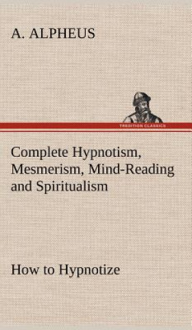 Carte Complete Hypnotism, Mesmerism, Mind-Reading and Spiritualism How to Hypnotize A. Alpheus