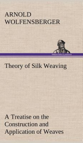 Kniha Theory of Silk Weaving A Treatise on the Construction and Application of Weaves, and the Decomposition and Calculation of Broad and Narrow, Plain, Nov Arnold Wolfensberger
