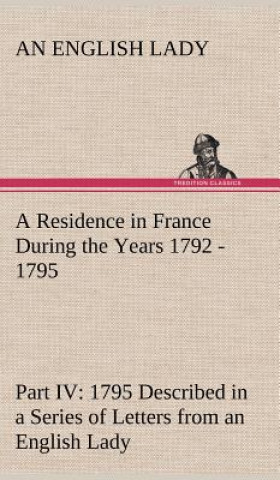 Livre Residence in France During the Years 1792, 1793, 1794 and 1795, Part IV., 1795 Described in a Series of Letters from an English Lady An English Lady