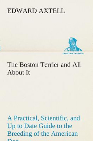 Carte Boston Terrier and All About It A Practical, Scientific, and Up to Date Guide to the Breeding of the American Dog Edward Axtell