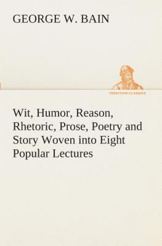Książka Wit, Humor, Reason, Rhetoric, Prose, Poetry and Story Woven into Eight Popular Lectures George W. Bain