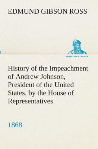 Kniha History of the Impeachment of Andrew Johnson, President of the United States, by the House of Representatives, and his trial by the Senate for high cr Edmund G. (Edmund Gibson) Ross