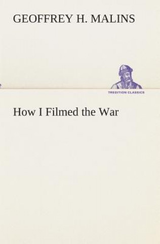 Carte How I Filmed the War A Record of the Extraordinary Experiences of the Man Who Filmed the Great Somme Battles, etc. Geoffrey H. Malins
